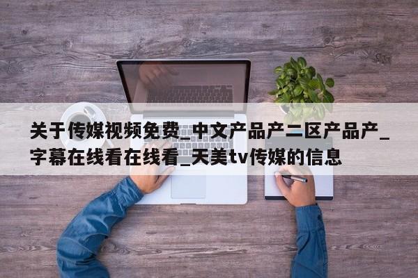 关于传媒视频免费_中文产品产二区产品产_字幕在线看在线看_天美tv传媒的信息