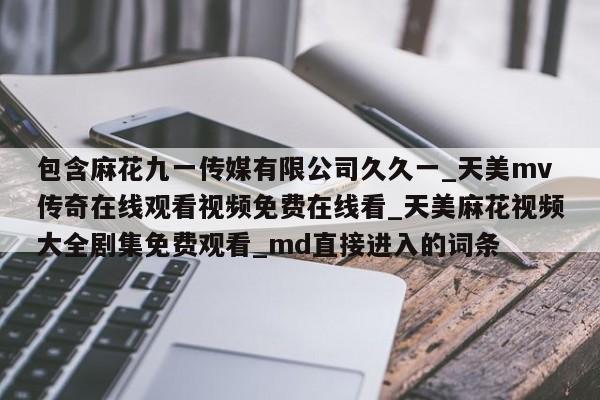 包含麻花九一传媒有限公司久久一_天美mv传奇在线观看视频免费在线看_天美麻花视频大全剧集免费观看_md直接进入的词条