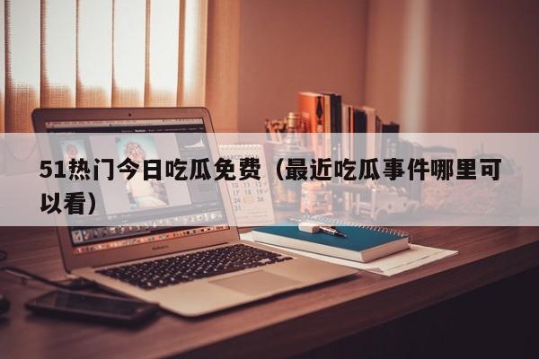 51热门今日吃瓜免费（最近吃瓜事件哪里可以看）