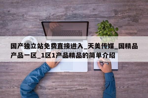 国产独立站免费直接进入_天美传媒_国精品产品一区_1区1产品精品的简单介绍