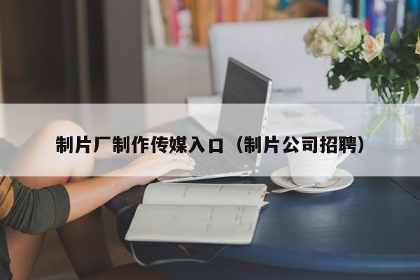 制片厂制作传媒入口（制片公司招聘）