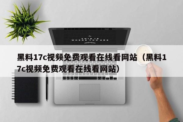黑料17c视频免费观看在线看网站（黑料17c视频免费观看在线看网站）