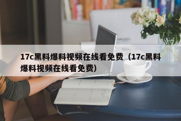 17c黑料爆料视频在线看免费（17c黑料爆料视频在线看免费）