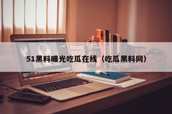 51黑料曝光吃瓜在线（吃瓜黑料网）