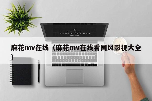 麻花mv在线（麻花mv在线看国风影视大全）