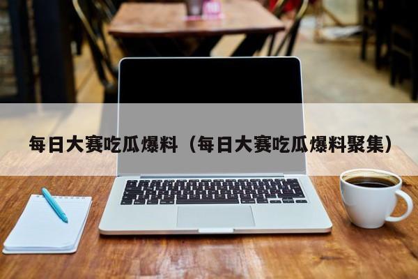 每日大赛吃瓜爆料（每日大赛吃瓜爆料聚集）