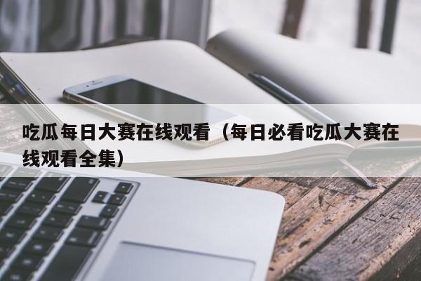 吃瓜每日大赛在线观看（每日必看吃瓜大赛在线观看全集）