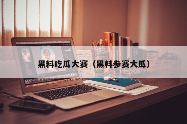 黑料吃瓜大赛（黑料参赛大瓜）