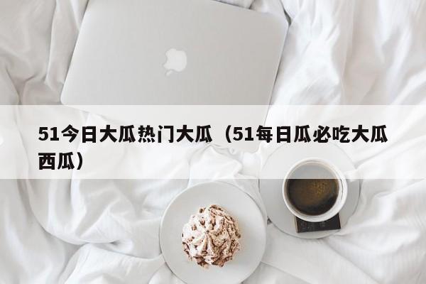 51今日大瓜热门大瓜（51每日瓜必吃大瓜西瓜）