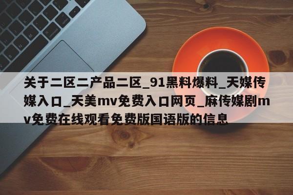 关于二区二产品二区_91黑料爆料_天媒传媒入口_天美mv免费入口网页_麻传媒剧mv免费在线观看免费版国语版的信息